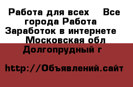 Работа для всех! - Все города Работа » Заработок в интернете   . Московская обл.,Долгопрудный г.